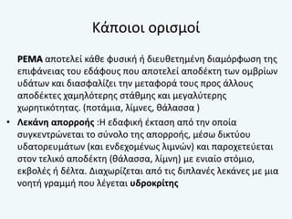 Κάποιοι ορισμοί
ΡΕΜΑ αποτελεί κάθε φυσική ή διευθετημένη διαμόρφωση της
επιφάνειας του εδάφους που αποτελεί αποδέκτη των ομβρίων
υδάτων και διασφαλίζει την μεταφορά τους προς άλλους
αποδέκτες χαμηλότερης στάθμης και μεγαλύτερης
χωρητικότητας. (ποτάμια, λίμνες, θάλασσα )
• Λεκάνη απορροής :Η εδαφική έκταση από την οποία
συγκεντρώνεται το σύνολο της απορροής, μέσω δικτύου
υδατορευμάτων (και ενδεχομένως λιμνών) και παροχετεύεται
στον τελικό αποδέκτη (θάλασσα, λίμνη) με ενιαίο στόμιο,
εκβολές ή δέλτα. Διαχωρίζεται από τις διπλανές λεκάνες με μια
νοητή γραμμή που λέγεται υδροκρίτης
 