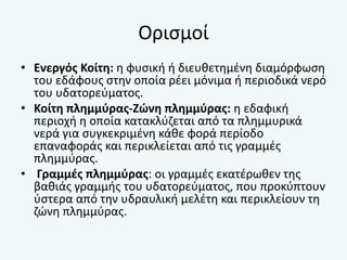 Ορισμοί
• Ενεργός Κοίτη: η φυσική ή διευθετημένη διαμόρφωση
του εδάφους στην οποία ρέει μόνιμα ή περιοδικά νερό
του υδατορεύματος.
• Κοίτη πλημμύρας-Ζώνη πλημμύρας: η εδαφική
περιοχή η οποία κατακλύζεται από τα πλημμυρικά
νερά για συγκεκριμένη κάθε φορά περίοδο
επαναφοράς και περικλείεται από τις γραμμές
πλημμύρας.
• Γραμμές πλημμύρας: οι γραμμές εκατέρωθεν της
βαθιάς γραμμής του υδατορεύματος, που προκύπτουν
ύστερα από την υδραυλική μελέτη και περικλείουν τη
ζώνη πλημμύρας.
 