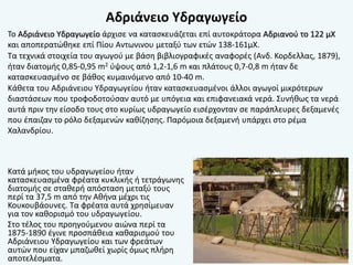 Αδριάνειο Υδραγωγείο
Το Αδριάνειο Υδραγωγείο άρχισε να κατασκευάζεται επί αυτοκράτορα Αδριανού το 122 μΧ
και αποπερατώθηκε επί Πίου Αντωνινου μεταξύ των ετών 138-161μΧ.
Τα τεχνικά στοιχεία του αγωγού με βάση βιβλιογραφικές αναφορές (Ανδ. Κορδελλας, 1879),
ήταν διατομής 0,85-0,95 m2 ύψους από 1,2-1,6 m και πλάτους 0,7-0,8 m ήταν δε
κατασκευασμένο σε βάθος κυμαινόμενο από 10-40 m.
Κάθετα του Αδριάνειου Υδραγωγείου ήταν κατασκευασμένοι άλλοι αγωγοί μικρότερων
διαστάσεων που τροφοδοτούσαν αυτό με υπόγεια και επιφανειακά νερά. Συνήθως τα νερά
αυτά πριν την είσοδο τους στο κυρίως υδραγωγείο εισέρχονταν σε παράπλευρες δεξαμενές
που έπαιζαν το ρόλο δεξαμενών καθίζησης. Παρόμοια δεξαμενή υπάρχει στο ρέμα
Χαλανδρίου.
Κατά μήκος του υδραγωγείου ήταν
κατασκευασμένα φρέατα κυκλικής ή τετράγωνης
διατομής σε σταθερή απόσταση μεταξύ τους
περί τα 37,5 m από την Αθήνα μέχρι τις
Κουκουβάουνες. Τα φρέατα αυτά χρησίμευαν
για τον καθορισμό του υδραγωγείου.
Στο τέλος του προηγούμενου αιώνα περί τα
1875-1890 έγινε προσπάθεια καθαρισμού του
Αδριάνειου Υδραγωγείου και των φρεάτων
αυτών που είχαν μπαζωθεί χωρίς όμως πλήρη
αποτελέσματα.
 
