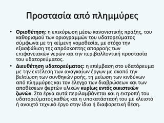 Προστασία από πλημμύρες
• Οριοθέτηση: η επικύρωση μέσω κανονιστικής πράξης, του
καθορισμού των οριογραμμών του υδατορεύματος
σύμφωνα με τη κείμενη νομοθεσία, με στόχο την
εξασφάλιση της απρόσκοπτης απορροής των
επιφανειακών νερών και την περιβαλλοντική προστασία
του υδατορεύματος.
• Διευθέτηση υδατορεύματος: η επέμβαση στο υδατόρευμα
με την εκτέλεση των αναγκαίων έργων με σκοπό την
βελτίωση των συνθηκών ροής, τη μείωση των κινδύνων
από πλημμύρες και τον έλεγχο των διαβρώσεων και των
αποθέσεων φερτών υλικών κυρίως εντός οικιστικών
ζωνών. Στα έργα αυτά περιλαμβάνεται και η εκτροπή του
υδατορεύματος καθώς και η υποκατάστασή του με κλειστό
ή ανοιχτό τεχνικό έργο στην ίδια ή διαφορετική θέση.
 
