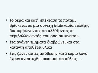 • Το ρέμα και κατ’ επέκταση το ποτάμι
βρίσκεται σε μια συνεχή διαδικασία εξέλιξης
διαμορφώνοντας και αλλάζοντας το
περιβάλλον εντός του οποίου κινείται.
• Στα ανάντη τμήματα διαβρώνει και στα
κατάντη αποθέτει υλικά
• Στις ζώνες αυτές απόθεσης κατά κύριο λόγο
έχουν αναπτυχθεί οικισμοί και πόλεις ….
 