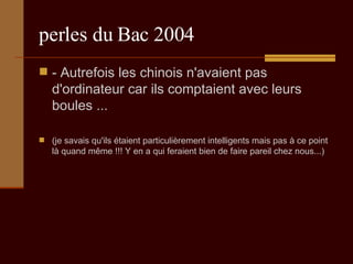 perles du Bac 2004 - Autrefois les chinois n'avaient pas d'ordinateur car ils comptaient avec leurs boules ...  (je savais qu'ils étaient particulièrement intelligents mais pas à ce point là quand même !!! Y en a qui feraient bien de faire pareil chez nous...) 