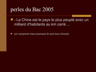 perles du Bac 2005 - La Chine est le pays le plus peuplé avec un milliard d'habitants au km carré ...  (on comprend mieux pourquoi ils sont tous minces!) 