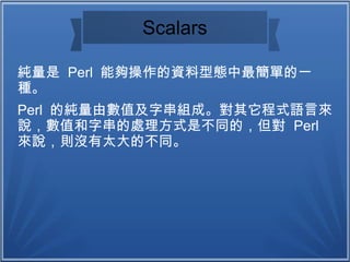 Scalars
純量是 Perl 能夠操作的資料型態中最簡單的一
種。
Perl 的純量由數值及字串組成。對其它程式語言來
說，數值和字串的處理方式是不同的，但對 Perl
來說，則沒有太大的不同。
 