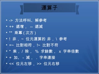 運算子

-> 方法呼叫、解參考

++ 遞增， -- 遞減

** 乘冪 ( 次方 )

! 非， ~ 位元運算的 非，  參考

=~ 比對相符， !~ 比對不符

* 乘， / 除， % 求餘數， x 字串倍數

+ 加、 - 減， . 字串連接

<< 位元左移， >> 位元右移
 