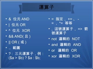 運算子

& 位元 AND

| 位元 OR

^ 位元 XOR

&& AND( 且 )

|| OR ( 或 )

.. 範圍

? : 三元運算子，例：
($a > $b) ? $a : $b;

= 指定， += 、 -
= ， *= 等等

, 逗號運算子， => 箭
號運算子

not 邏輯的 NOT

and 邏輯的 AND

or 邏輯的 OR

xor 邏輯的 XOR
 