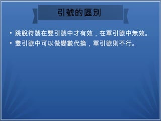 引號的區別

跳脫符號在雙引號中才有效，在單引號中無效。

雙引號中可以做變數代換，單引號則不行。
 