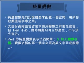 純量變數

純量變數是向記憶體要求配置一個空間，用來存
放數值或字串之用。

大部份高階語言皆要求使用變數之前要先宣告，
但 Perl 不必，隨時隨處均可立即產生，不必預
先宣告。

Perl 的純量變數表示法很簡單： $ 加上變數名
稱。變數名稱的第一個字必須為英文字元或底線
_ 。
 