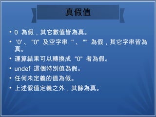 真假值

0 為假，其它數值皆為真。

'0' 、 "0" 及空字串 '' 、 "" 為假，其它字串皆為
真。

運算結果可以轉換成 "0" 者為假。

undef 這個特別值為假。

任何未定義的值為假。

上述假值定義之外，其餘為真。
 
