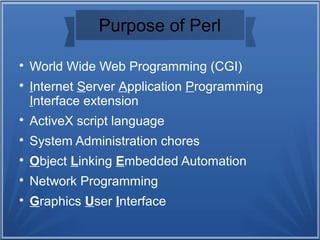 Purpose of Perl

World Wide Web Programming (CGI)

Internet Server Application Programming
Interface extension

ActiveX script language

System Administration chores

Object Linking Embedded Automation

Network Programming

Graphics User Interface
 