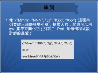 串列

像 ("Mmm", "NNN", "Jjj", "Kkk", "Xxx") 這種串
列要鍵入那麼多雙引號，挺累人的，您也可以用
qw 算符來簡化它 ( 別忘了 Perl 是懶惰程式設
計師的最愛 ) ：
 