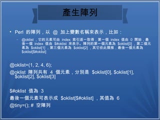 產生陣列

Perl 的陣列，以 @ 加上變數名稱來表示，比如：
− @oklist ，它的元素可由 index 索引逐一取得，第一個 index 值由 0 開始，最
後一個 index 值由 $#oklist 來表示。陣列的第一個元素為 $oklist[0] ，第二個元
素為 $oklist[1] ，第三個元素為 $oklist[2] ，其它依此類推，最後一個元素為
$oklist[$#oklist]
@oklist=(1, 2, 4, 6);
@oklist 陣列共有 4 個元素，分別是 $oklist[0], $oklist[1],
$oklist[2], $oklist[3]
$#oklist 值為 3
最後一個元素可表示成 $oklist[$#oklist] ，其值為 6
@tiny=(); # 空陣列
 