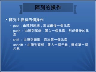 陣列的操作

陣列主要有四個操作
− pop ：由陣列尾端，取出最後一個元素
− push ：由陣列尾端，置入一個元素，形成最後的元
素
− shift ：由陣列頭部，取出第一個元素
− unshift ：由陣列頭部，置入一個元素，變成第一個
元素
 