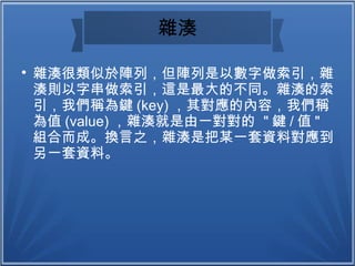 雜湊

雜湊很類似於陣列，但陣列是以數字做索引，雜
湊則以字串做索引，這是最大的不同。雜湊的索
引，我們稱為鍵 (key) ，其對應的內容，我們稱
為值 (value) ，雜湊就是由一對對的 " 鍵 / 值 "
組合而成。換言之，雜湊是把某一套資料對應到
另一套資料。
 
