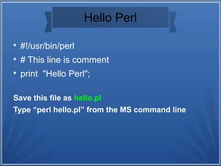 Hello Perl

#!/usr/bin/perl

# This line is comment

print "Hello Perl";
Save this file as hello.pl
Type “perl hello.pl” from the MS command line
 