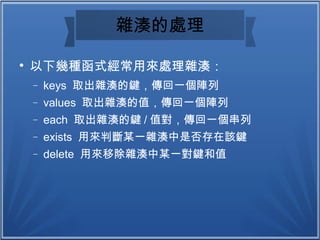雜湊的處理

以下幾種函式經常用來處理雜湊：
− keys 取出雜湊的鍵，傳回一個陣列
− values 取出雜湊的值，傳回一個陣列
− each 取出雜湊的鍵 / 值對，傳回一個串列
− exists 用來判斷某一雜湊中是否存在該鍵
− delete 用來移除雜湊中某一對鍵和值
 