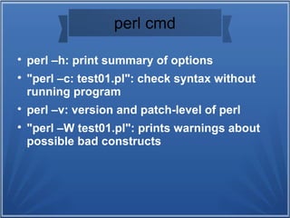 perl cmd

perl –h: print summary of options

"perl –c: test01.pl": check syntax without
running program

perl –v: version and patch-level of perl

"perl –W test01.pl": prints warnings about
possible bad constructs
 
