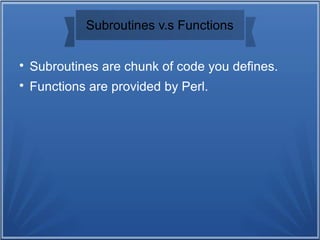 Subroutines v.s Functions

Subroutines are chunk of code you defines.

Functions are provided by Perl.
 