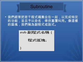 Subroutine

我們經常把若干程式碼集合在一起，以完成特定
的功能，並且予以命名，俾供重覆叫用。像這樣
的區塊，我們稱為副程式或函式。
 