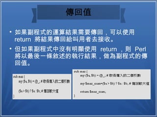 傳回值

如果副程式的運算結果需要傳回，可以使用
return 將結果傳回給叫用者去接收。

但如果副程式中沒有明顯使用 return ，則 Perl
將以最後一條敘述的執行結果，做為副程式的傳
回值。
 