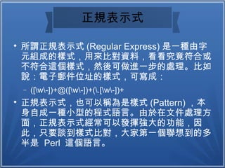 正規表示式

所謂正規表示式 (Regular Express) 是一種由字
元組成的樣式，用來比對資料，看看究竟符合或
不符合這個樣式，然後可做進一步的處理。比如
說：電子郵件位址的樣式，可寫成：
− ([w-])+@([w-])+(.[w-])+

正規表示式，也可以稱為是樣式 (Pattern) ，本
身自成一種小型的程式語言。由於在文件處理方
面，正規表示式經常可以發揮強大的功能，因
此，只要談到樣式比對，大家第一個聯想到的多
半是 Perl 這個語言。
 