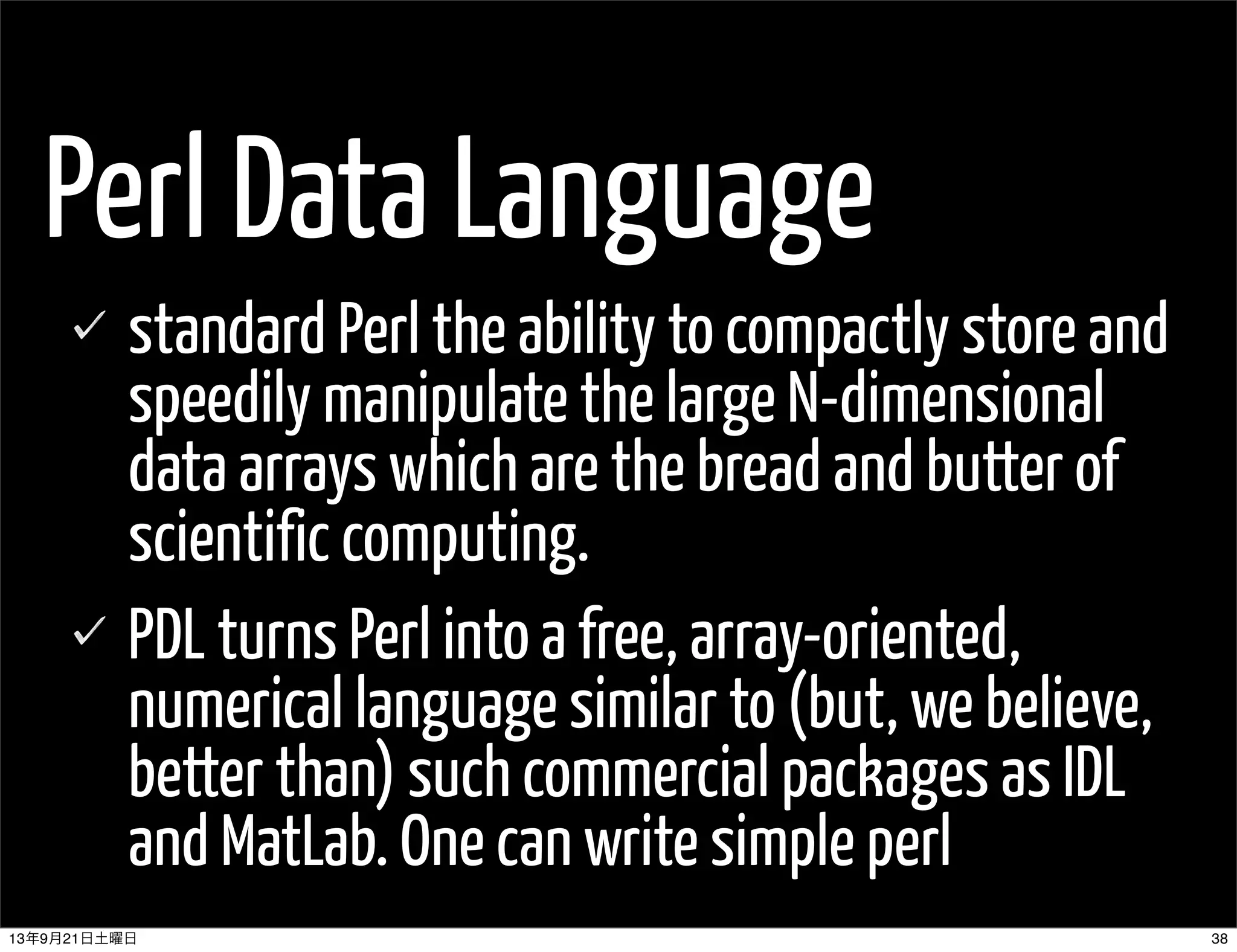 Perl Data Language
standard Perl the ability to compactly store and
speedily manipulate the large N-dimensional
data arrays which are the bread and butter of
scientific computing.
PDL turns Perl into a free, array-oriented,
numerical language similar to (but, we believe,
better than) such commercial packages as IDL
and MatLab. One can write simple perl
3813年9月21日土曜日
 