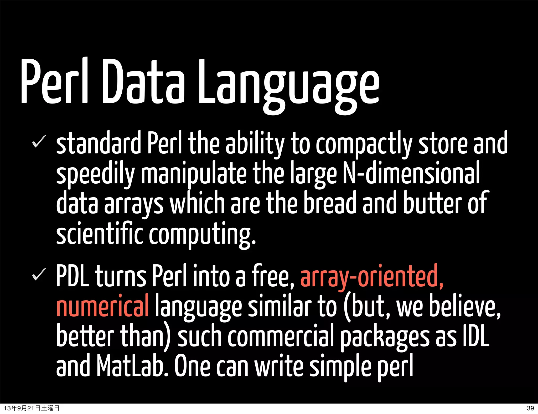Perl Data Language
standard Perl the ability to compactly store and
speedily manipulate the large N-dimensional
data arrays which are the bread and butter of
scientific computing.
PDL turns Perl into a free, array-oriented,
numerical language similar to (but, we believe,
better than) such commercial packages as IDL
and MatLab. One can write simple perl
3913年9月21日土曜日
 