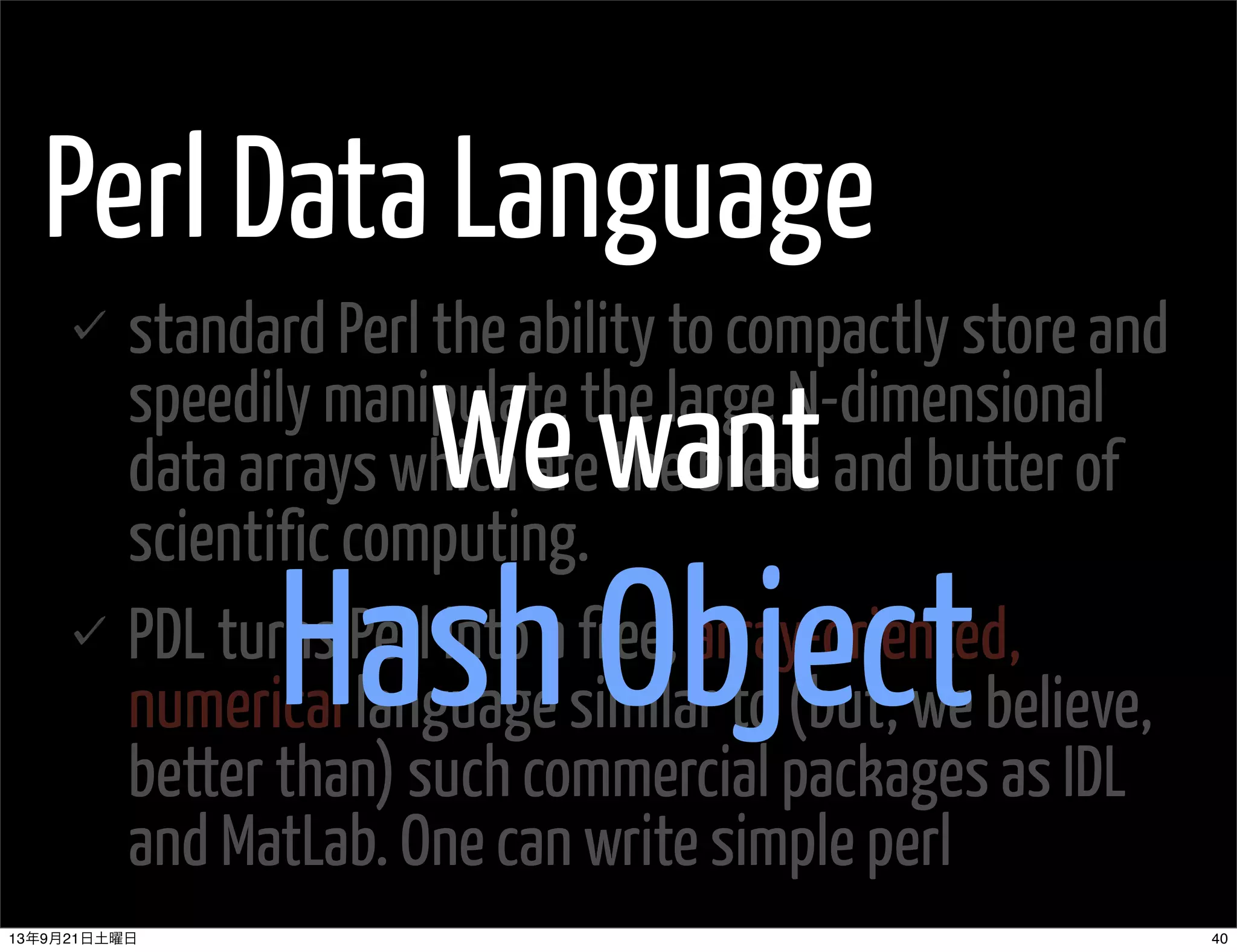 Perl Data Language
standard Perl the ability to compactly store and
speedily manipulate the large N-dimensional
data arrays which are the bread and butter of
scientific computing.
PDL turns Perl into a free, array-oriented,
numerical language similar to (but, we believe,
better than) such commercial packages as IDL
and MatLab. One can write simple perl
We want
Hash Object
4013年9月21日土曜日
 