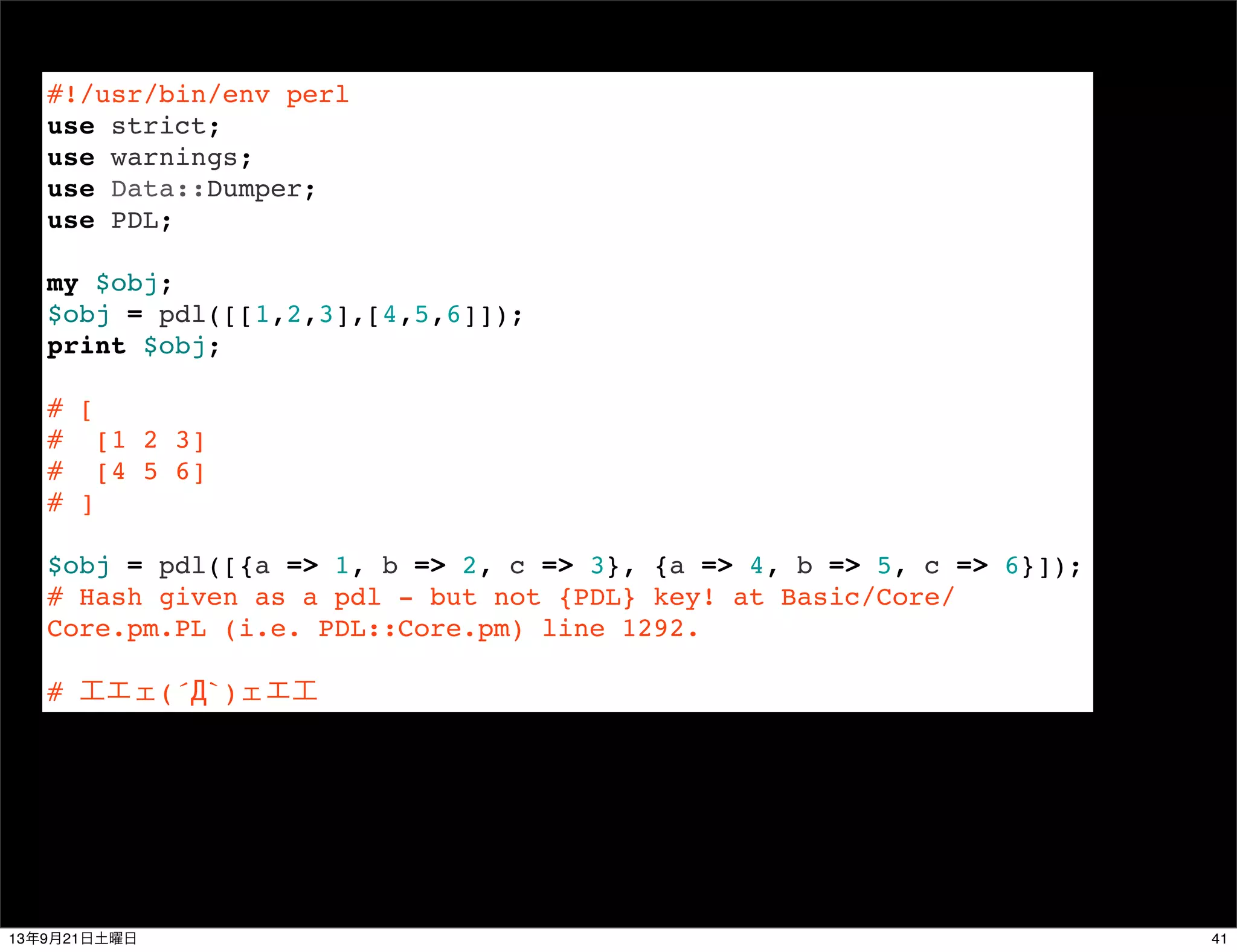 #!/usr/bin/env perl
use strict;
use warnings;
use Data::Dumper;
use PDL;
 
my $obj;
$obj = pdl([[1,2,3],[4,5,6]]);
print $obj;
 
# [
# [1 2 3]
# [4 5 6]
# ]
 
$obj = pdl([{a => 1, b => 2, c => 3}, {a => 4, b => 5, c => 6}]);
# Hash given as a pdl - but not {PDL} key! at Basic/Core/
Core.pm.PL (i.e. PDL::Core.pm) line 1292.
# 工エェ(´Д`)ェエ工
4113年9月21日土曜日
 