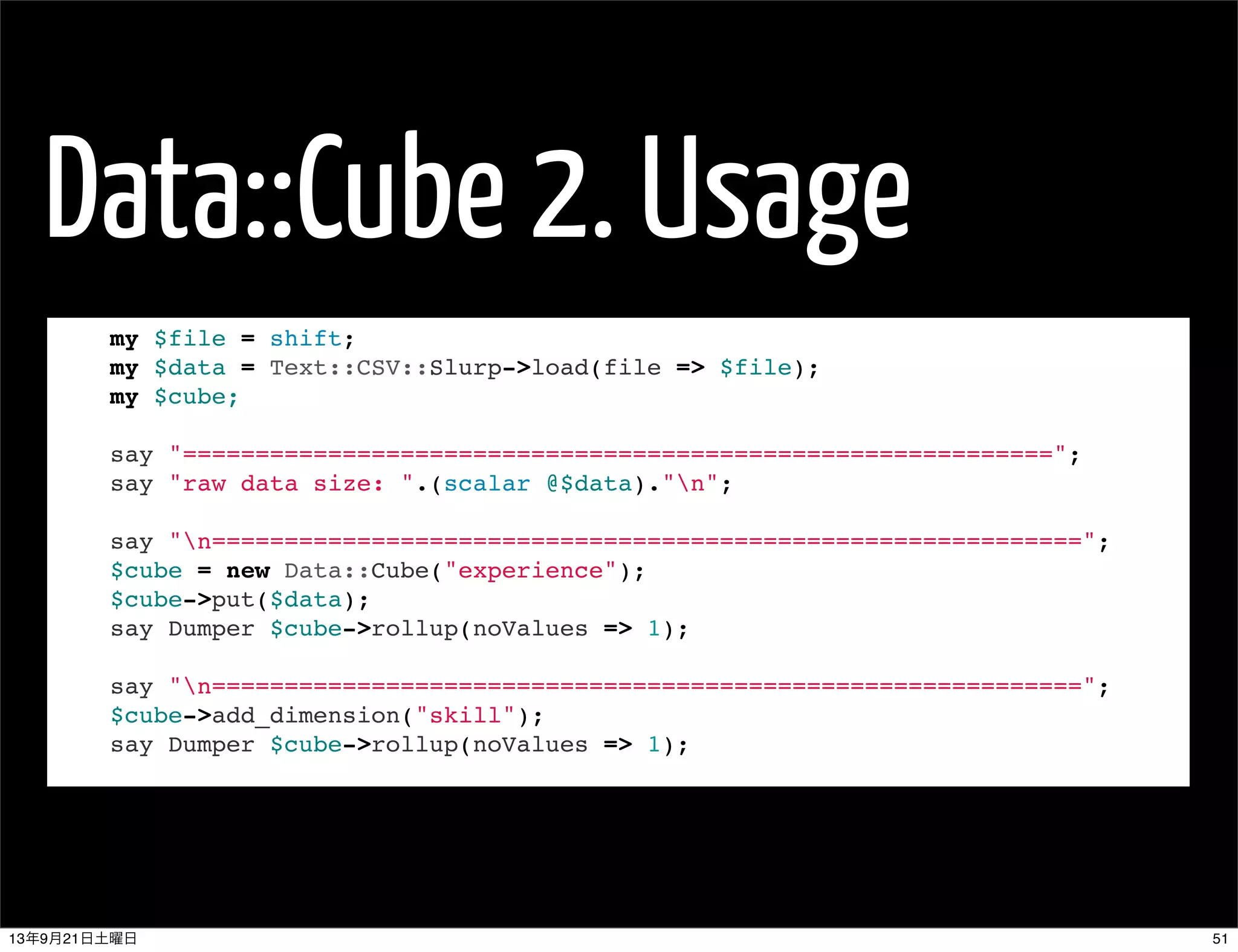 Data::Cube 2. Usage
my $file = shift;
my $data = Text::CSV::Slurp->load(file => $file);
my $cube;
 
say "============================================================";
say "raw data size: ".(scalar @$data)."n";
 
say "n============================================================";
$cube = new Data::Cube("experience");
$cube->put($data);
say Dumper $cube->rollup(noValues => 1);
 
say "n============================================================";
$cube->add_dimension("skill");
say Dumper $cube->rollup(noValues => 1);
5113年9月21日土曜日
 
