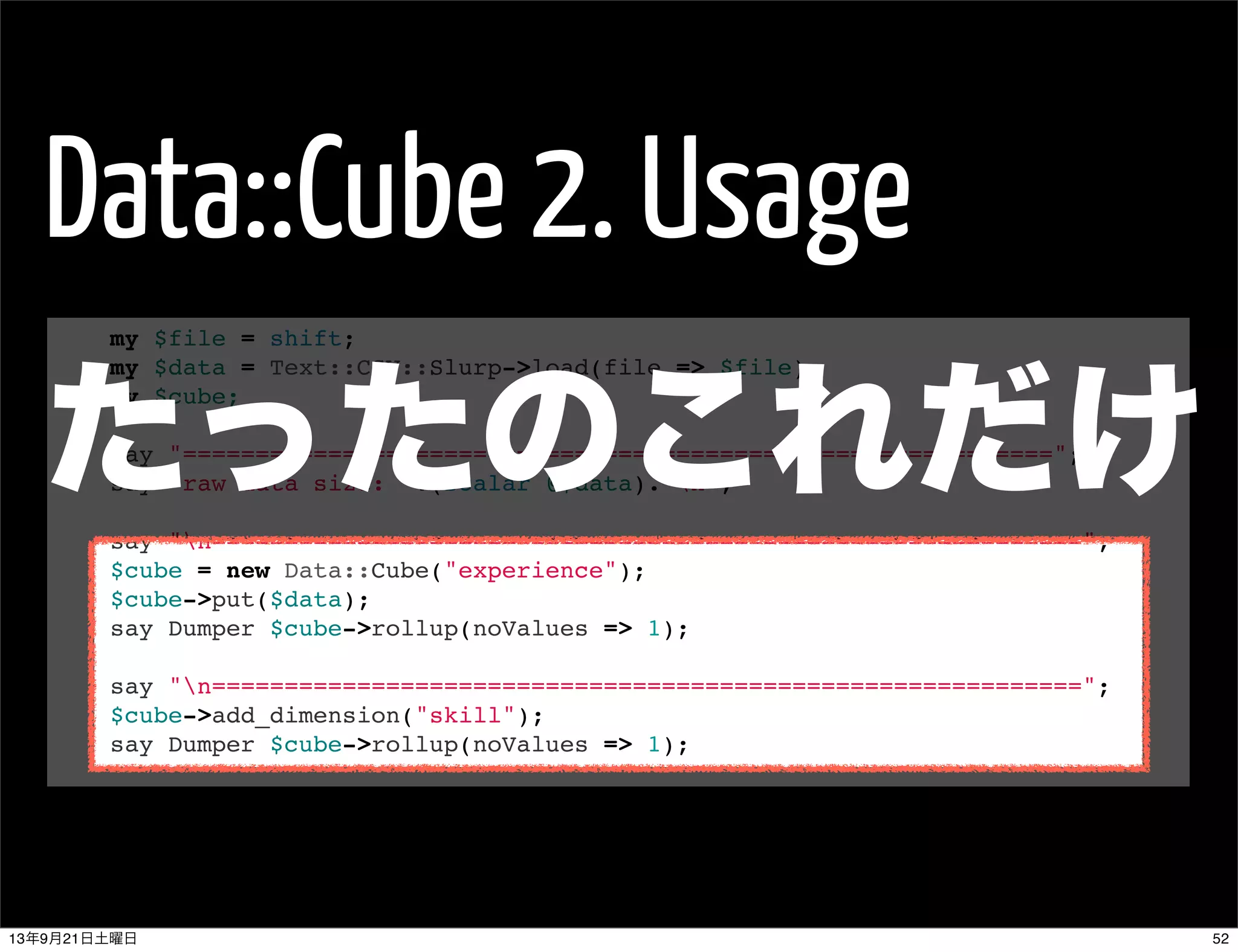 Data::Cube 2. Usage
my $file = shift;
my $data = Text::CSV::Slurp->load(file => $file);
my $cube;
 
say "============================================================";
say "raw data size: ".(scalar @$data)."n";
 
say "n============================================================";
$cube = new Data::Cube("experience");
$cube->put($data);
say Dumper $cube->rollup(noValues => 1);
 
say "n============================================================";
$cube->add_dimension("skill");
say Dumper $cube->rollup(noValues => 1);
たったのこれだけ
5213年9月21日土曜日
 