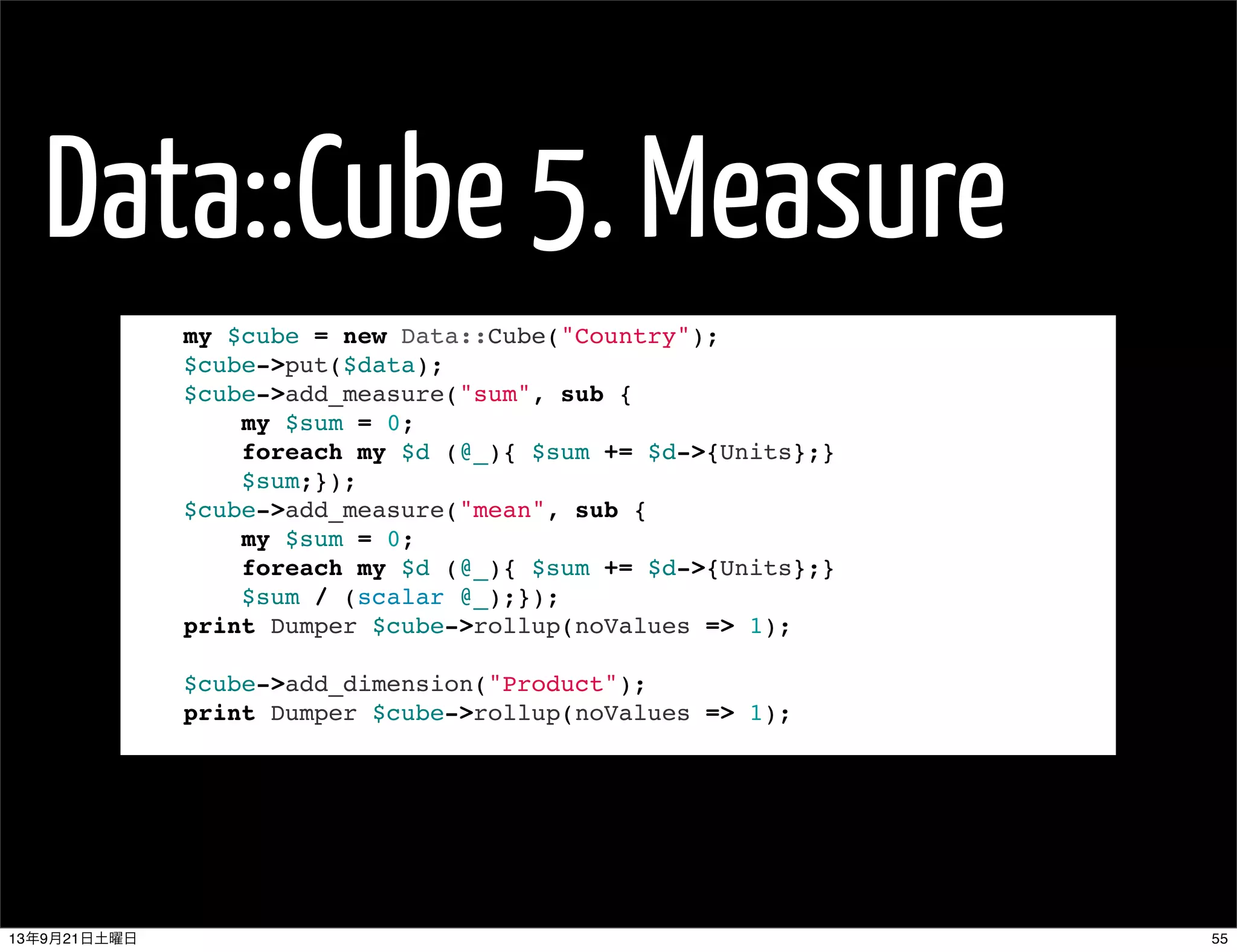 Data::Cube 5. Measure
my $cube = new Data::Cube("Country");
$cube->put($data);
$cube->add_measure("sum", sub {
my $sum = 0;
foreach my $d (@_){ $sum += $d->{Units};}
$sum;});
$cube->add_measure("mean", sub {
my $sum = 0;
foreach my $d (@_){ $sum += $d->{Units};}
$sum / (scalar @_);});
print Dumper $cube->rollup(noValues => 1);
 
$cube->add_dimension("Product");
print Dumper $cube->rollup(noValues => 1);
5513年9月21日土曜日
 
