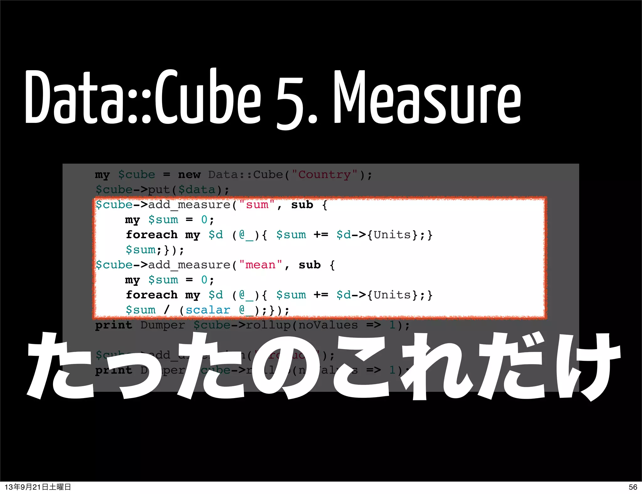 Data::Cube 5. Measure
my $cube = new Data::Cube("Country");
$cube->put($data);
$cube->add_measure("sum", sub {
my $sum = 0;
foreach my $d (@_){ $sum += $d->{Units};}
$sum;});
$cube->add_measure("mean", sub {
my $sum = 0;
foreach my $d (@_){ $sum += $d->{Units};}
$sum / (scalar @_);});
print Dumper $cube->rollup(noValues => 1);
 
$cube->add_dimension("Product");
print Dumper $cube->rollup(noValues => 1);
たったのこれだけ
5613年9月21日土曜日
 