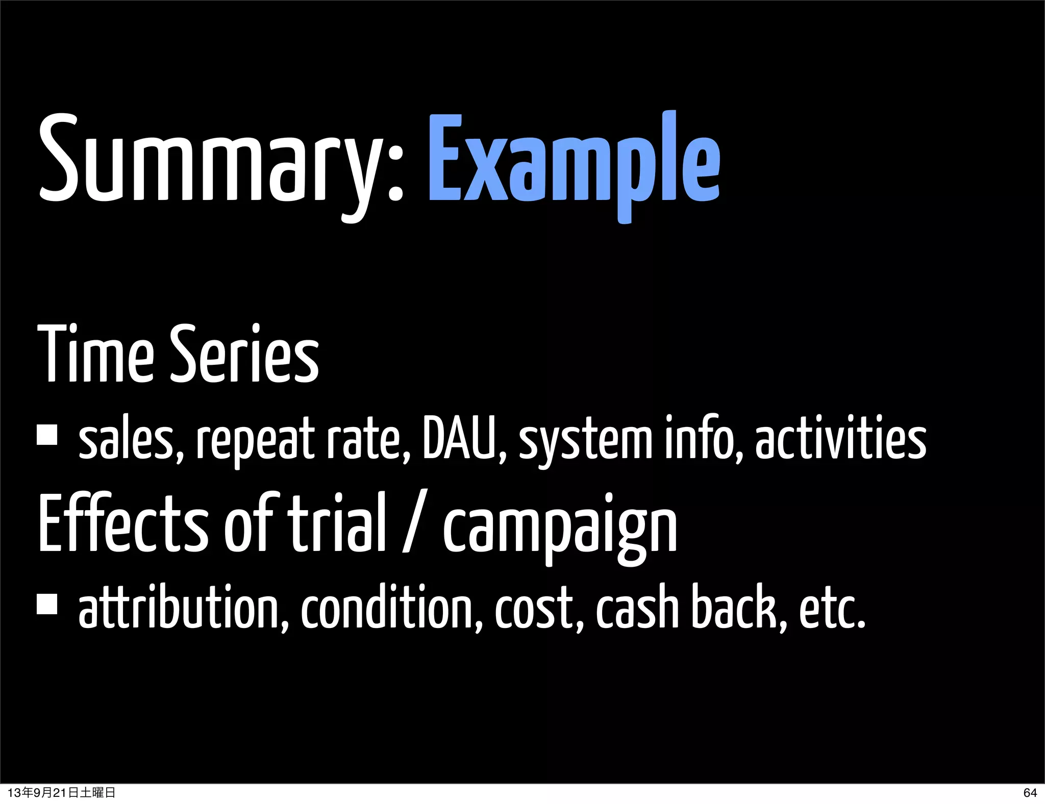 Summary: Example
Time Series
sales, repeat rate, DAU, system info, activities
Effects of trial / campaign
attribution, condition, cost, cash back, etc.
6413年9月21日土曜日
 