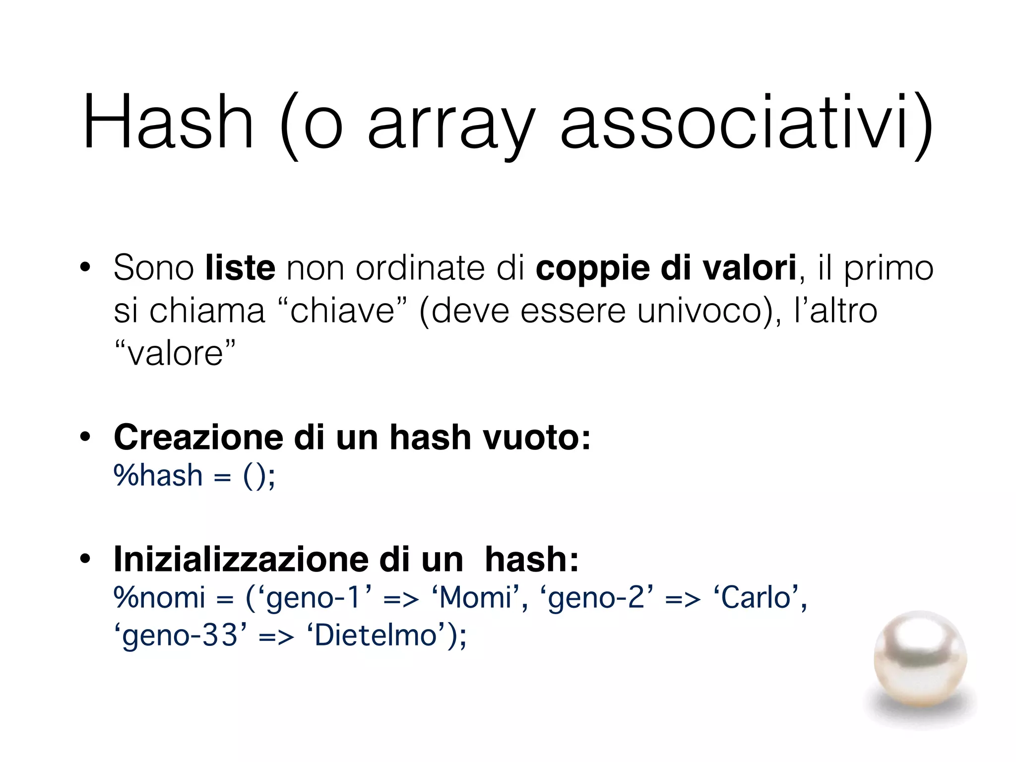 Hash (o array associativi)
• Sono liste non ordinate di coppie di valori, il primo
si chiama “chiave” (deve essere univoco), l’altro
“valore”
• Creazione di un hash vuoto: 
%hash = ();"
• Inizializzazione di un hash: 
%nomi = (‘geno-1’ => ‘Momi’, ‘geno-2’ => ‘Carlo’, 
‘geno-33’ => ‘Dietelmo’);
 