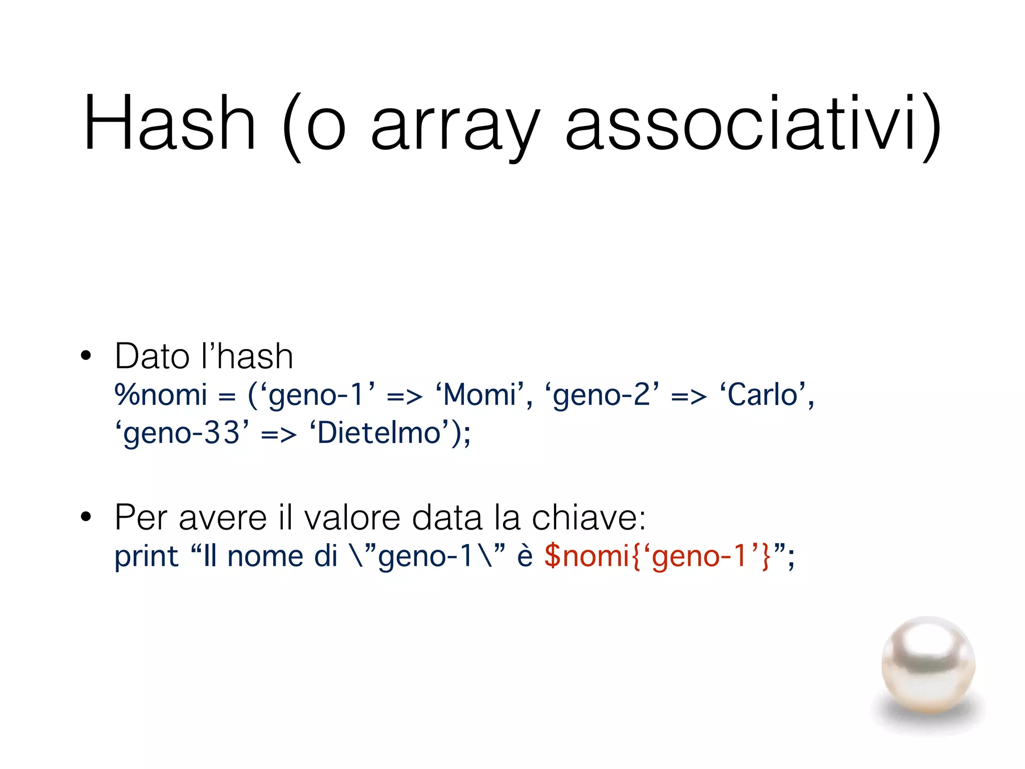 Hash (o array associativi)
• Dato l’hash 
%nomi = (‘geno-1’ => ‘Momi’, ‘geno-2’ => ‘Carlo’, 
‘geno-33’ => ‘Dietelmo’);"
• Per avere il valore data la chiave: 
print “Il nome di ”geno-1” è $nomi{‘geno-1’}”;
 