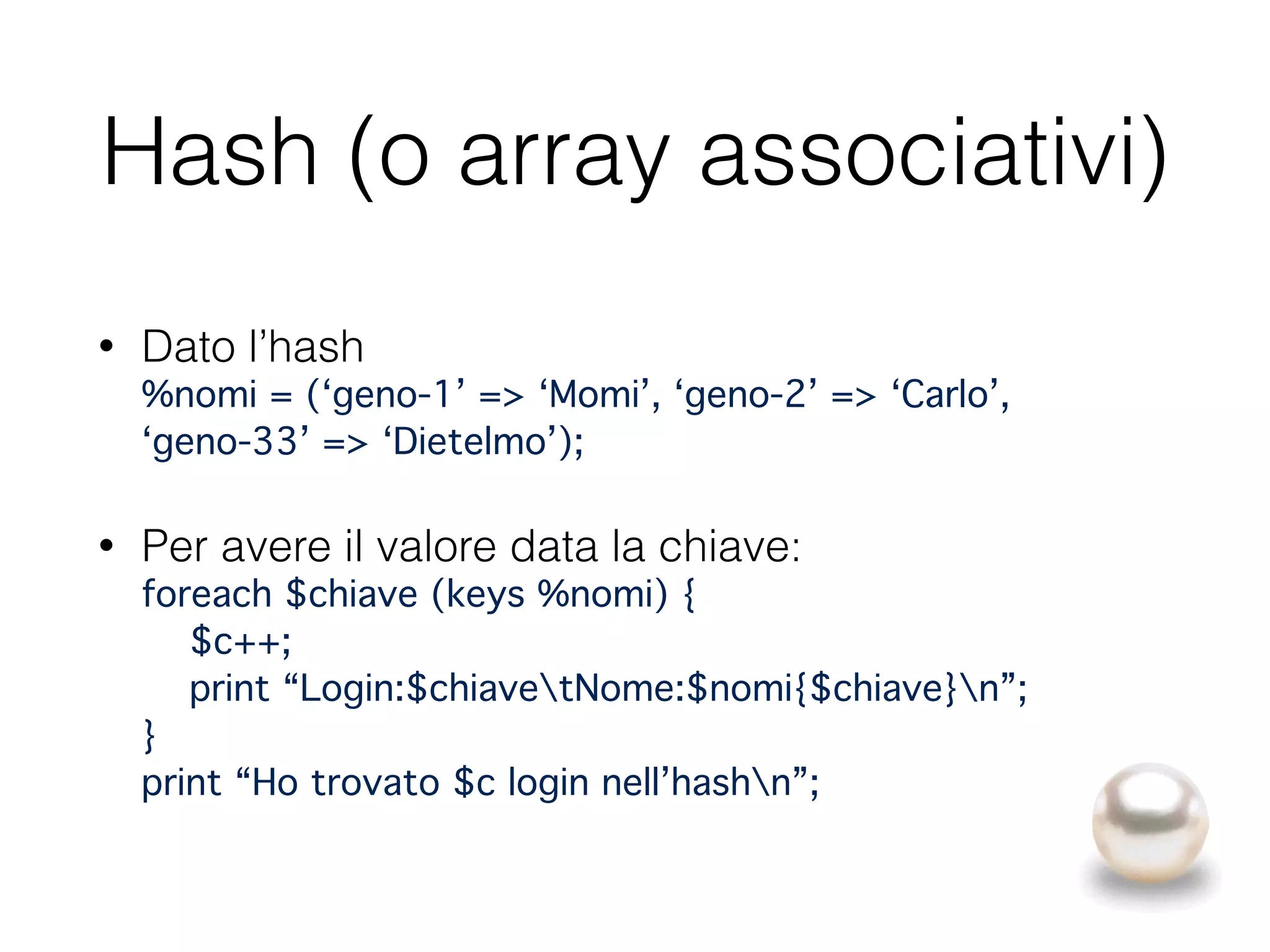 Hash (o array associativi)
• Dato l’hash 
%nomi = (‘geno-1’ => ‘Momi’, ‘geno-2’ => ‘Carlo’, 
‘geno-33’ => ‘Dietelmo’);"
• Per avere il valore data la chiave: 
foreach $chiave (keys %nomi) { 
$c++; 
print “Login:$chiavetNome:$nomi{$chiave}n”; 
} 
print “Ho trovato $c login nell’hashn”;
 