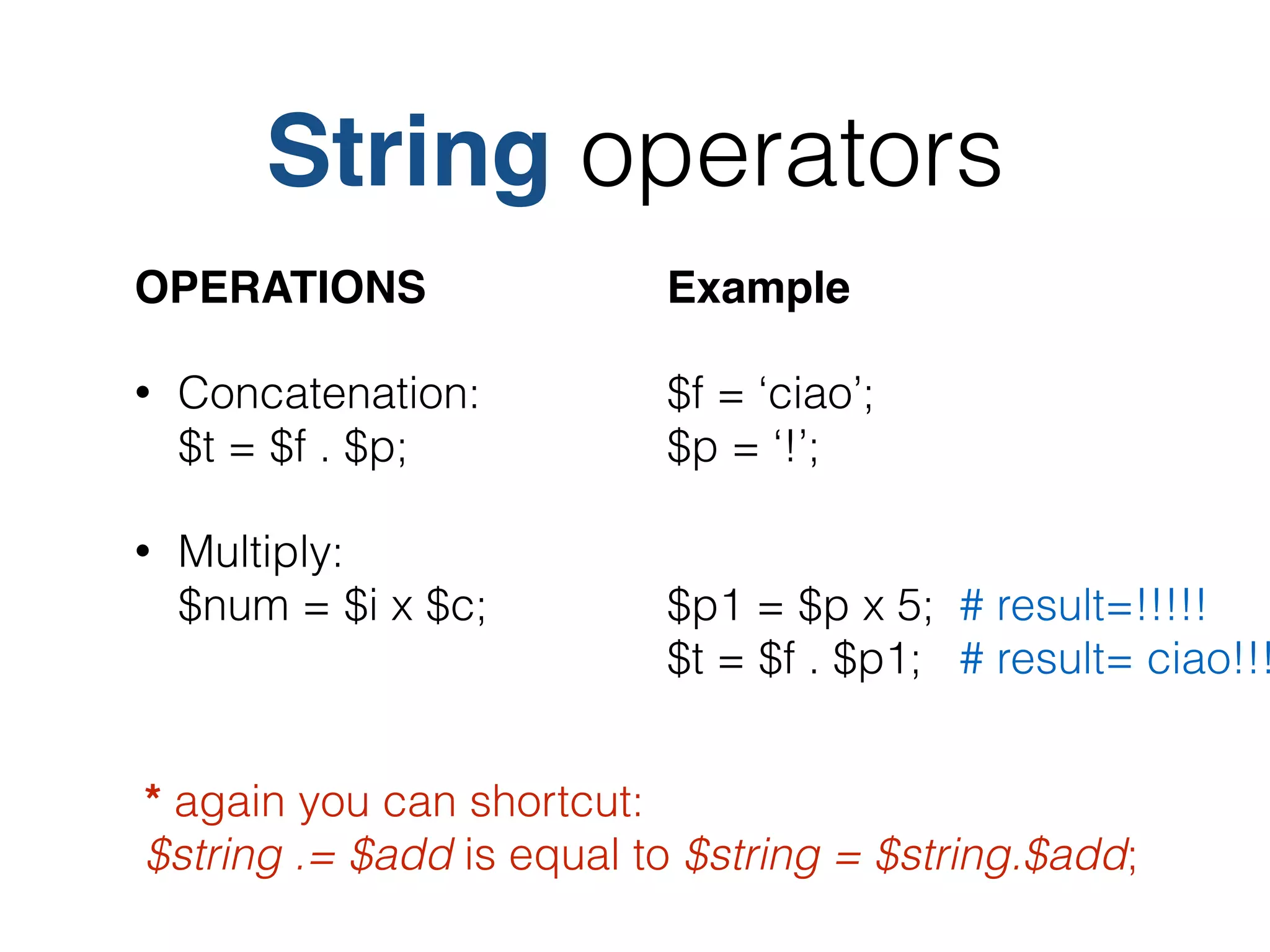 String operators
OPERATIONS!
• Concatenation: 
$t = $f . $p;
• Multiply: 
$num = $i x $c;
* again you can shortcut: 
$string .= $add is equal to $string = $string.$add;
Example!
$f = ‘ciao’; 
$p = ‘!’;
 
$p1 = $p x 5; # result=!!!!! 
$t = $f . $p1; # result= ciao!!!
 