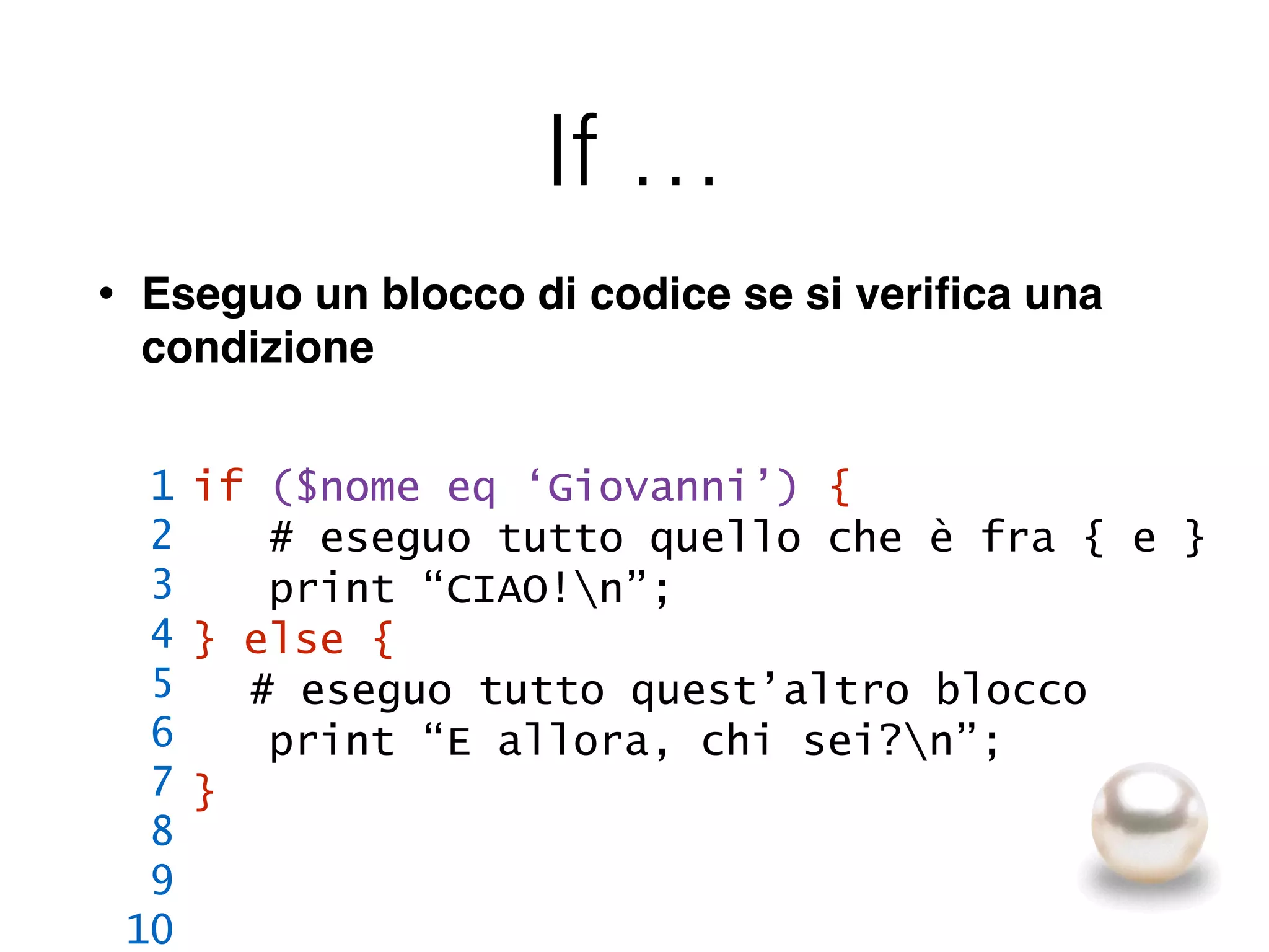 If …
• Eseguo un blocco di codice se si veriﬁca una
condizione
if ($nome eq ‘Giovanni’) {
# eseguo tutto quello che è fra { e }
print “CIAO!n”;
} else {
# eseguo tutto quest’altro blocco
print “E allora, chi sei?n”;
}
1
2
3
4
5
6
7
8
9
10
 