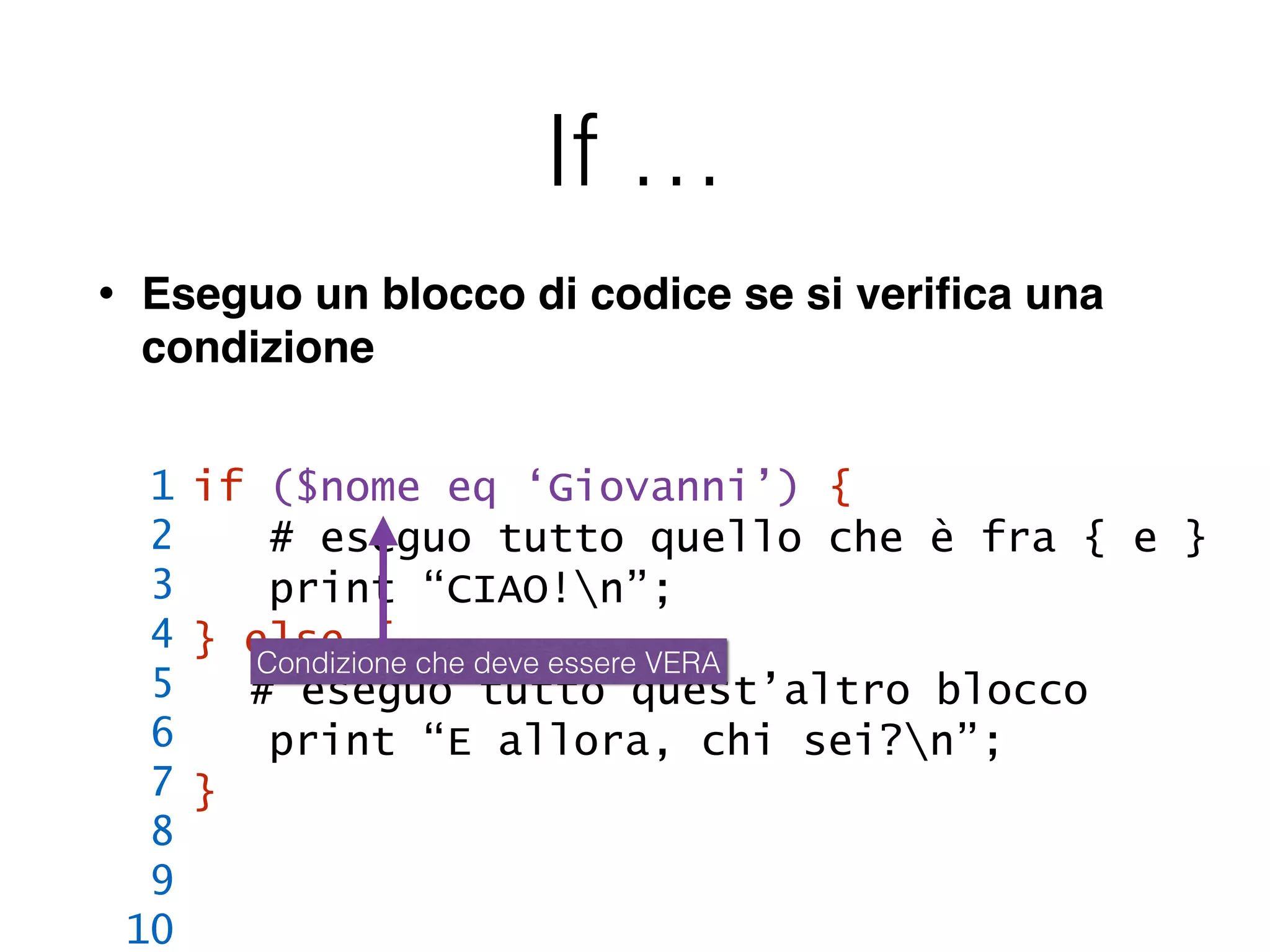 If …
• Eseguo un blocco di codice se si veriﬁca una
condizione
if ($nome eq ‘Giovanni’) {
# eseguo tutto quello che è fra { e }
print “CIAO!n”;
} else {
# eseguo tutto quest’altro blocco
print “E allora, chi sei?n”;
}
1
2
3
4
5
6
7
8
9
10
Condizione che deve essere VERA
 