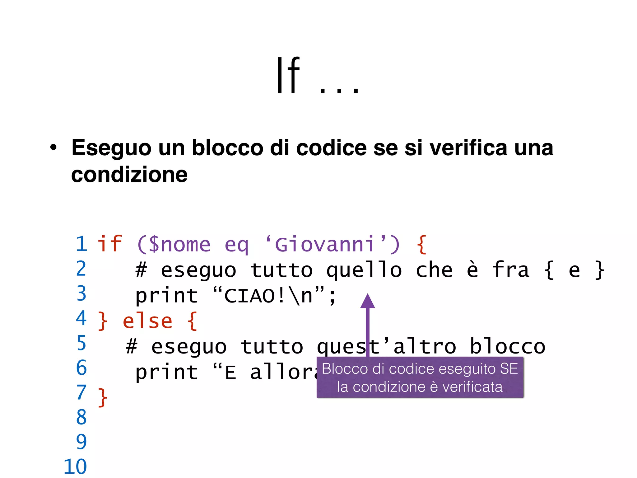 If …
• Eseguo un blocco di codice se si veriﬁca una
condizione
if ($nome eq ‘Giovanni’) {
# eseguo tutto quello che è fra { e }
print “CIAO!n”;
} else {
# eseguo tutto quest’altro blocco
print “E allora, chi sei?n”;
}
1
2
3
4
5
6
7
8
9
10
Blocco di codice eseguito SE
la condizione è veriﬁcata
 