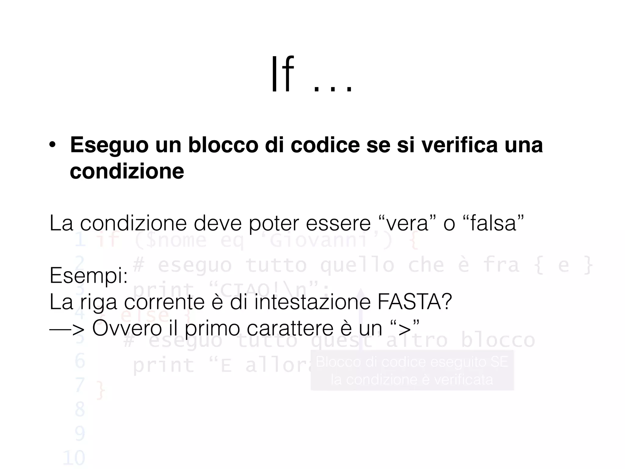 If …
• Eseguo un blocco di codice se si veriﬁca una
condizione
if ($nome eq ‘Giovanni’) {
# eseguo tutto quello che è fra { e }
print “CIAO!n”;
} else {
# eseguo tutto quest’altro blocco
print “E allora, chi sei?n”;
}
1
2
3
4
5
6
7
8
9
10
Blocco di codice eseguito SE
la condizione è veriﬁcata
La condizione deve poter essere “vera” o “falsa”
Esempi:
La riga corrente è di intestazione FASTA?
—> Ovvero il primo carattere è un “>”
!
!
 