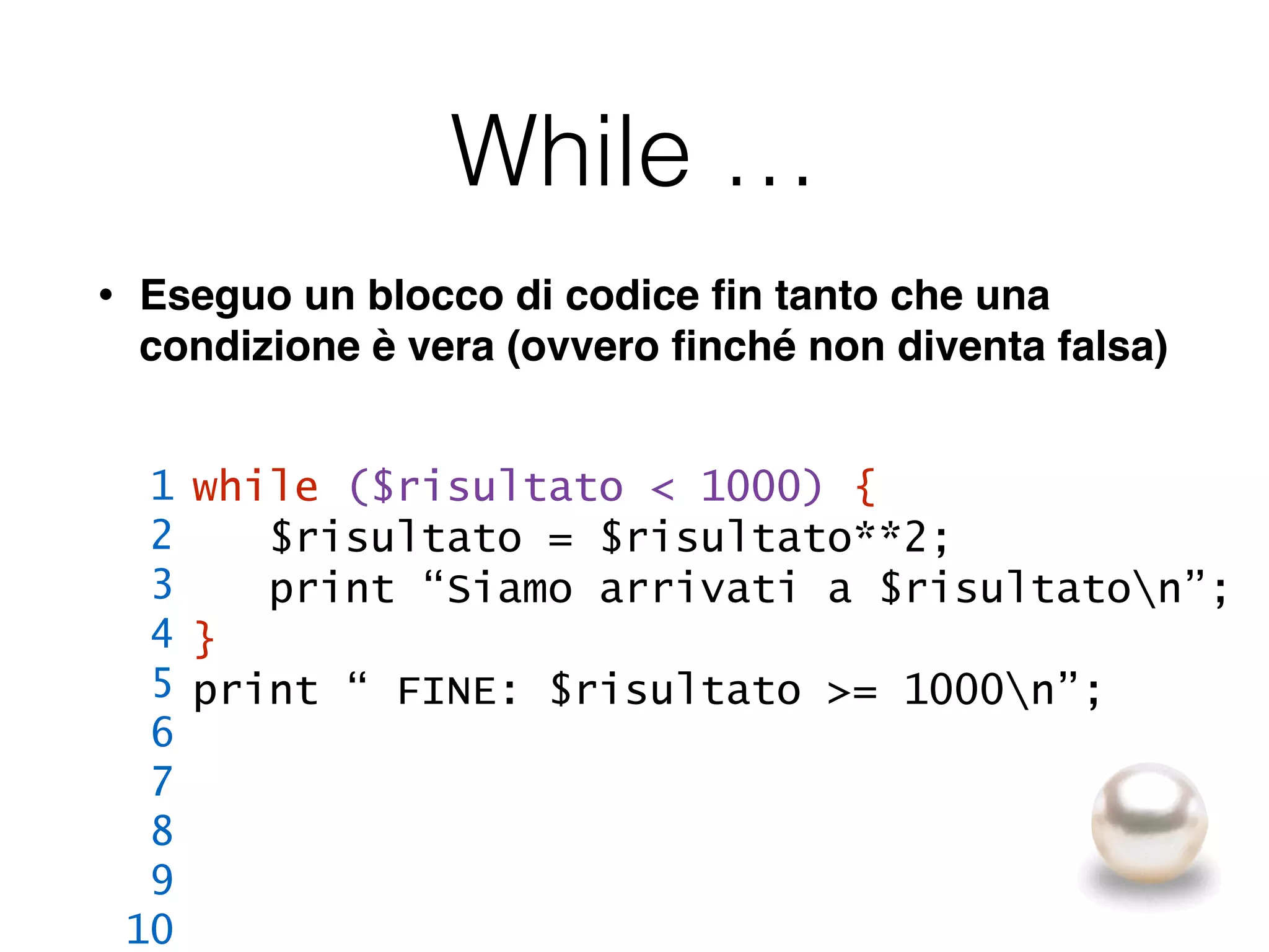 While …
• Eseguo un blocco di codice ﬁn tanto che una
condizione è vera (ovvero ﬁnché non diventa falsa)
while ($risultato < 1000) {
$risultato = $risultato**2;
print “Siamo arrivati a $risultaton”;
}
print “ FINE: $risultato >= 1000n”;
1
2
3
4
5
6
7
8
9
10
 