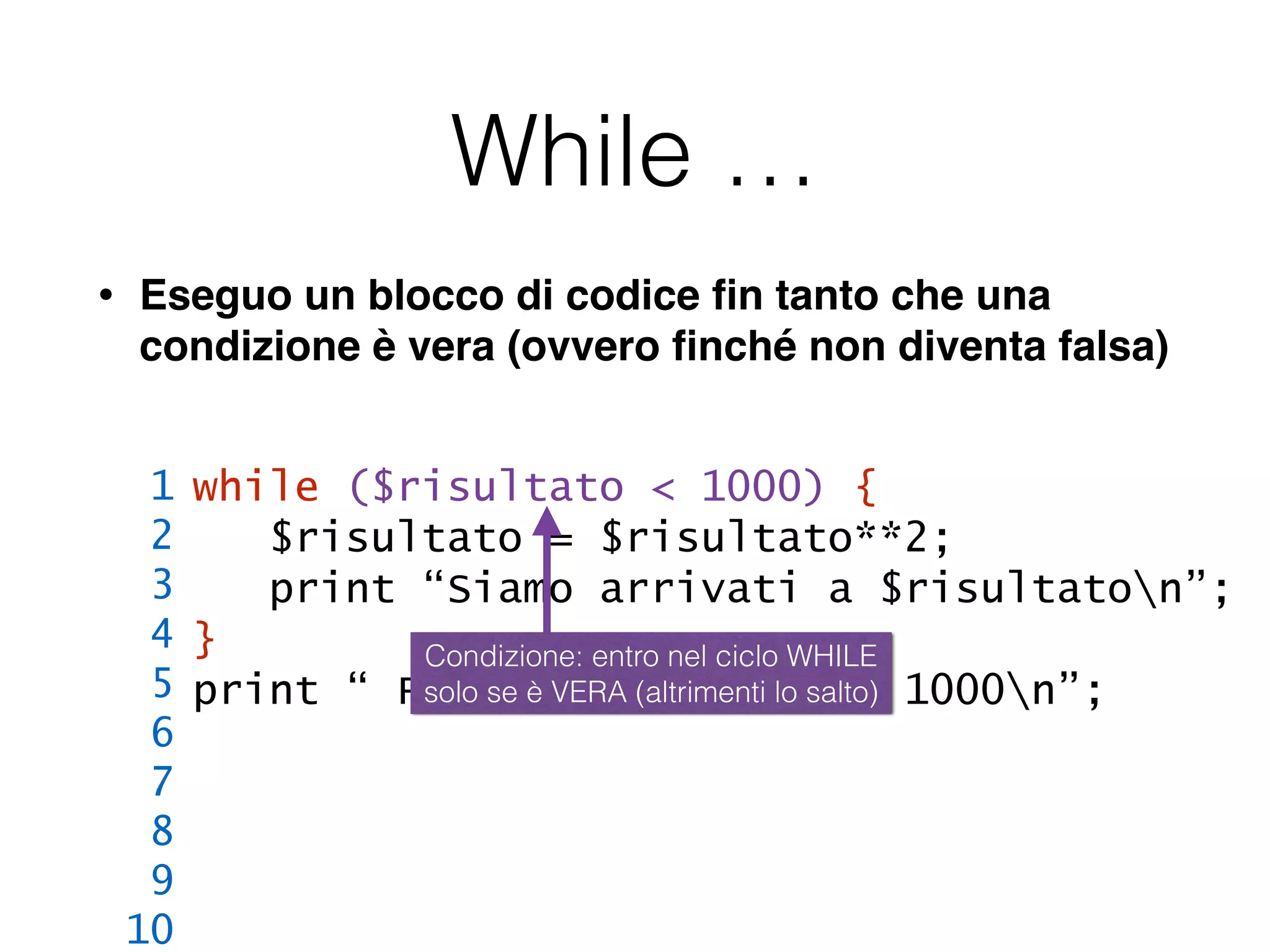 While …
• Eseguo un blocco di codice ﬁn tanto che una
condizione è vera (ovvero ﬁnché non diventa falsa)
while ($risultato < 1000) {
$risultato = $risultato**2;
print “Siamo arrivati a $risultaton”;
}
print “ FINE: $risultato >= 1000n”;
1
2
3
4
5
6
7
8
9
10
Condizione: entro nel ciclo WHILE
solo se è VERA (altrimenti lo salto)
 