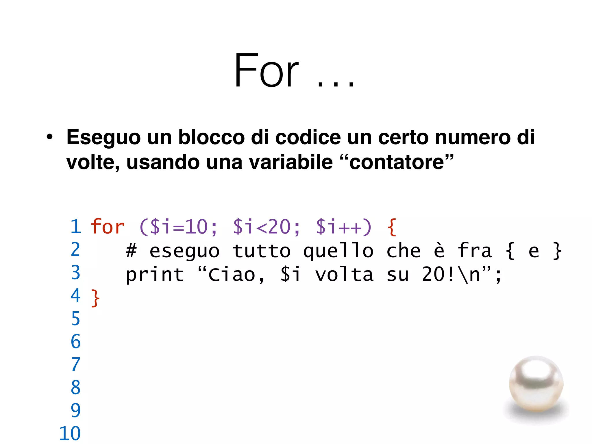 For …
• Eseguo un blocco di codice un certo numero di
volte, usando una variabile “contatore”
for ($i=10; $i<20; $i++) {
# eseguo tutto quello che è fra { e }
print “Ciao, $i volta su 20!n”;
}
1
2
3
4
5
6
7
8
9
10
 