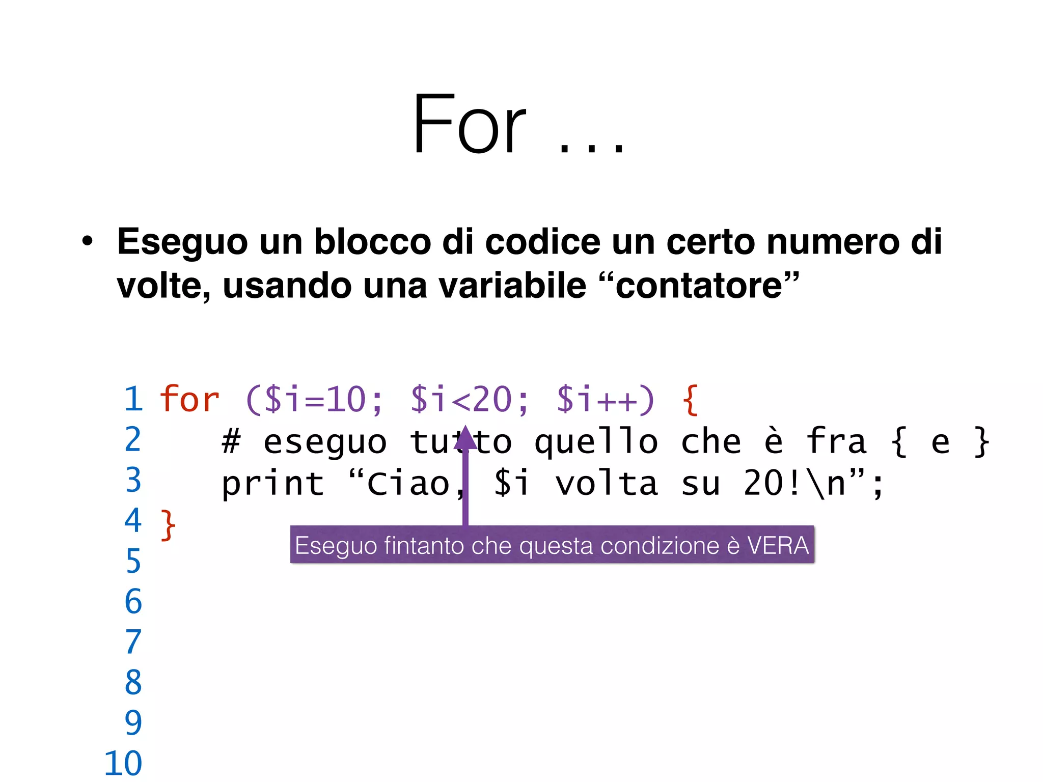 For …
• Eseguo un blocco di codice un certo numero di
volte, usando una variabile “contatore”
for ($i=10; $i<20; $i++) {
# eseguo tutto quello che è fra { e }
print “Ciao, $i volta su 20!n”;
}
1
2
3
4
5
6
7
8
9
10
Eseguo ﬁntanto che questa condizione è VERA
 