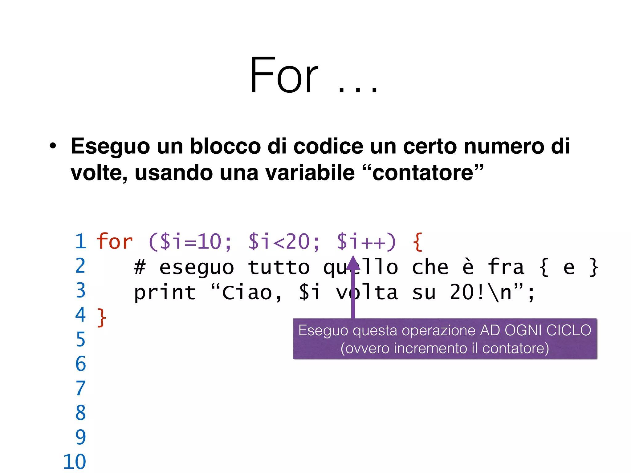 For …
• Eseguo un blocco di codice un certo numero di
volte, usando una variabile “contatore”
for ($i=10; $i<20; $i++) {
# eseguo tutto quello che è fra { e }
print “Ciao, $i volta su 20!n”;
}
1
2
3
4
5
6
7
8
9
10
Eseguo questa operazione AD OGNI CICLO
(ovvero incremento il contatore)
 
