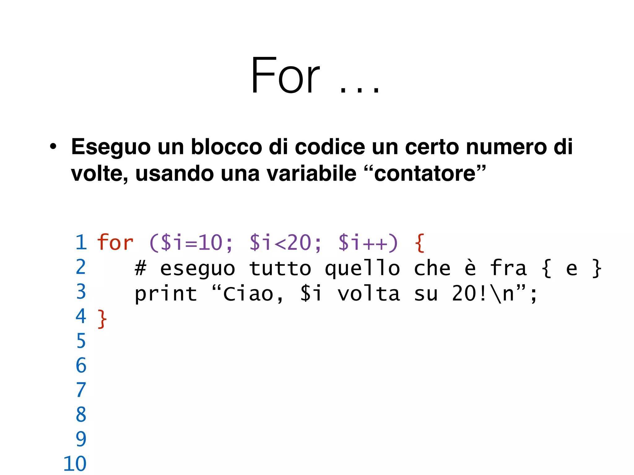 For …
• Eseguo un blocco di codice un certo numero di
volte, usando una variabile “contatore”
for ($i=10; $i<20; $i++) {
# eseguo tutto quello che è fra { e }
print “Ciao, $i volta su 20!n”;
}
1
2
3
4
5
6
7
8
9
10
 