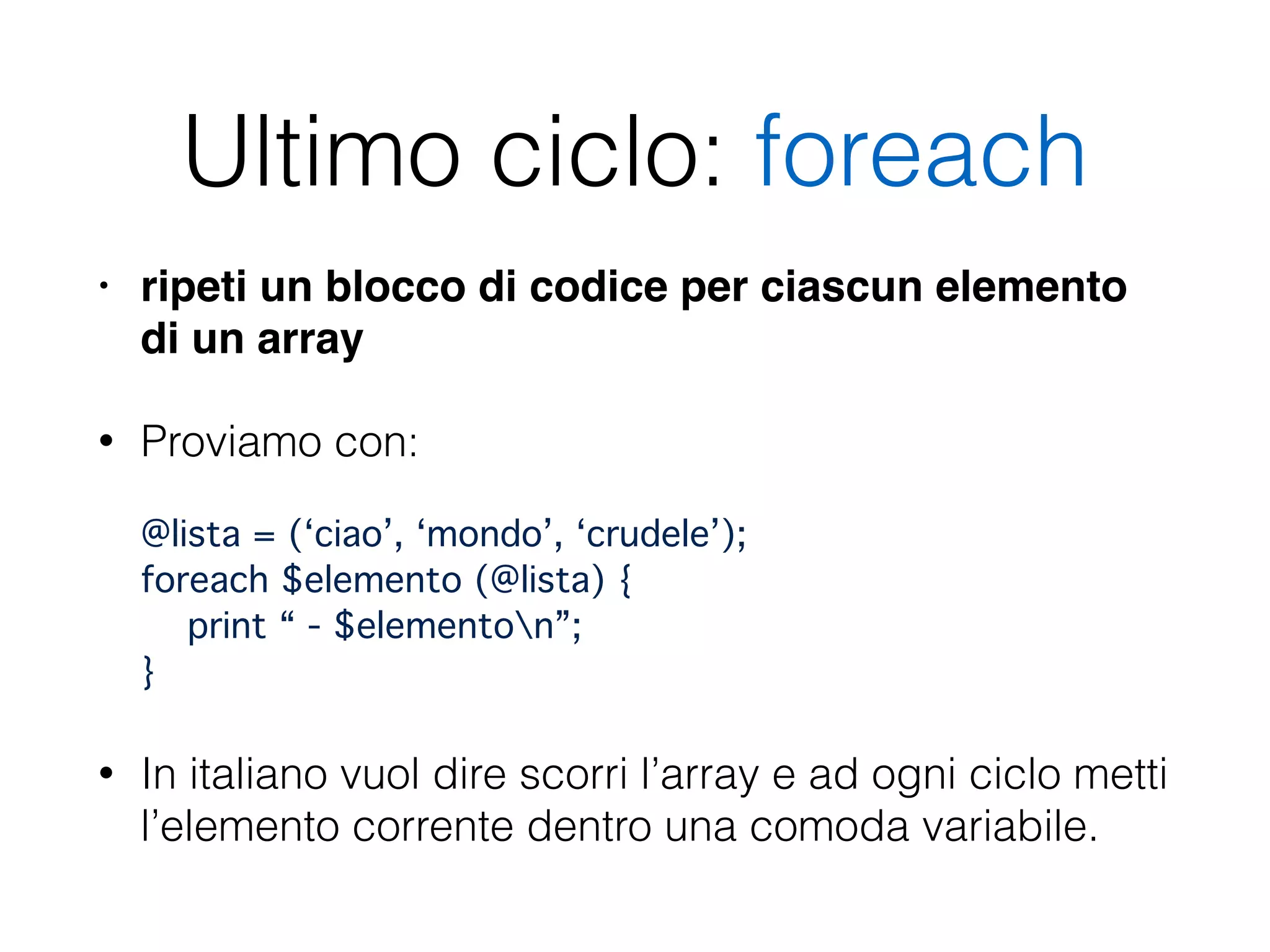 Ultimo ciclo: foreach
• ripeti un blocco di codice per ciascun elemento
di un array!
• Proviamo con: 
 
@lista = (‘ciao’, ‘mondo’, ‘crudele’); 
foreach $elemento (@lista) { 
print “ - $elementon”; 
}"
• In italiano vuol dire scorri l’array e ad ogni ciclo metti
l’elemento corrente dentro una comoda variabile.
 