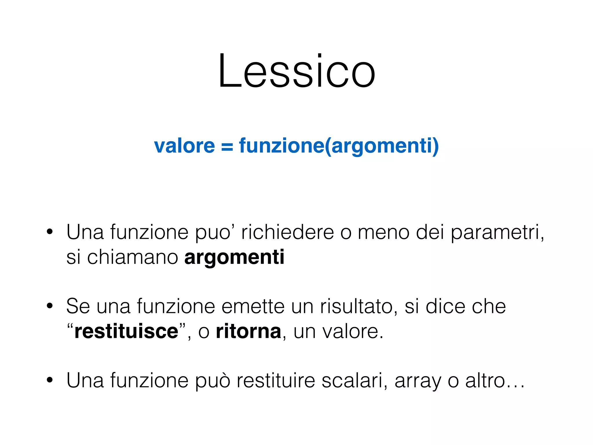 Lessico
• Una funzione puo’ richiedere o meno dei parametri,
si chiamano argomenti!
• Se una funzione emette un risultato, si dice che
“restituisce”, o ritorna, un valore.
• Una funzione può restituire scalari, array o altro…
valore = funzione(argomenti)
 